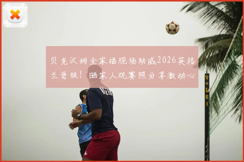 贝克汉姆全家福现场助威2026英格兰晋级！晒家人观赛照分享激动心情：为你们自豪