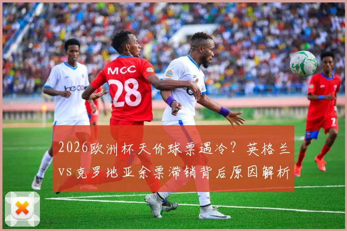 2026欧洲杯天价球票遇冷？英格兰vs克罗地亚余票滞销背后原因解析，附实用购票省钱攻略