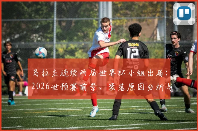 乌拉圭连续两届世界杯小组出局:2026世预赛前景、衰落原因分析与苏亚雷斯时代回顾