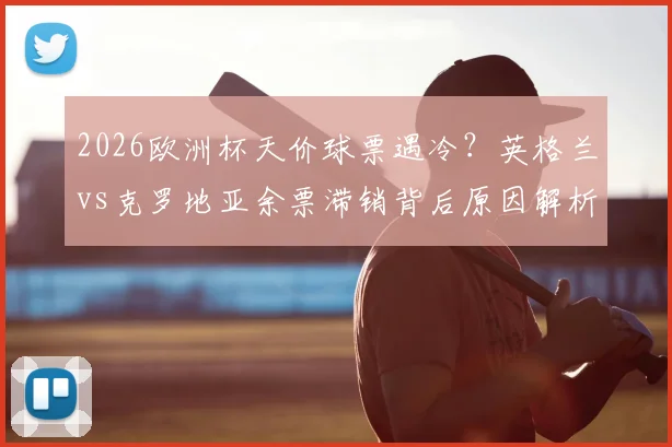 2026欧洲杯天价球票遇冷？英格兰vs克罗地亚余票滞销背后原因解析，附实用购票省钱攻略