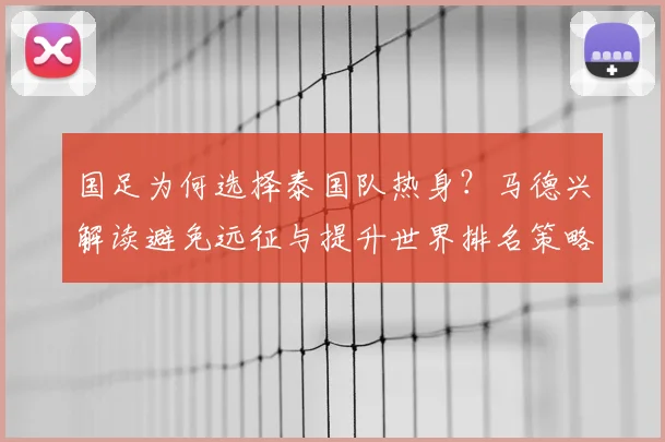 国足为何选择泰国队热身?马德兴解读避免远征与提升世界排名策略,备战2026