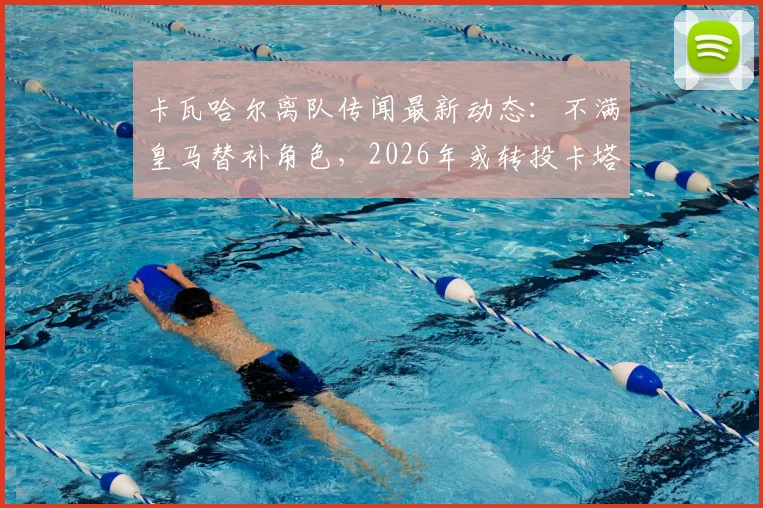 卡瓦哈尔离队传闻最新动态：不满皇马替补角色，2026年或转投卡塔尔联赛，年薪及未来去向分析