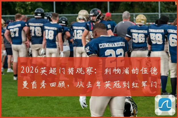 2026英超门将观察:利物浦的伍德曼首秀回顾,从去年英冠到红军门前的跨越之路与表现分析