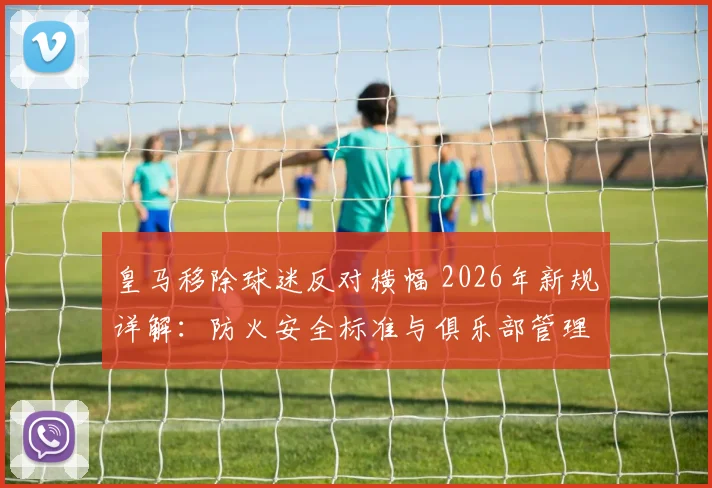 皇马移除球迷反对横幅 2026年新规详解：防火安全标准与俱乐部管理争议