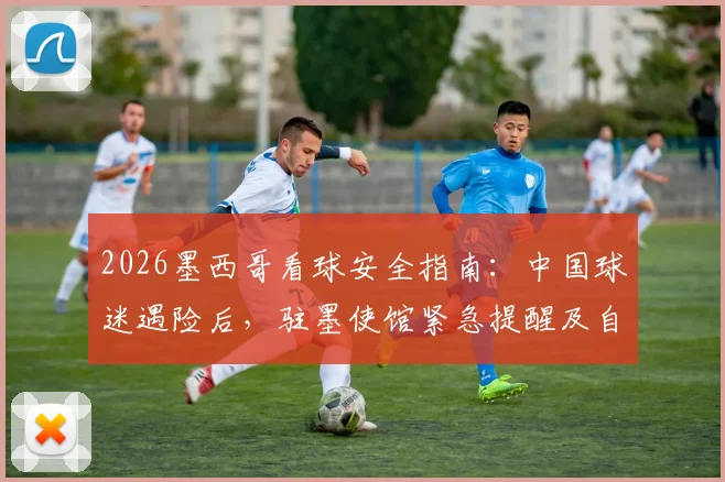2026墨西哥看球安全指南:中国球迷遇险后,驻墨使馆紧急提醒及自救措施