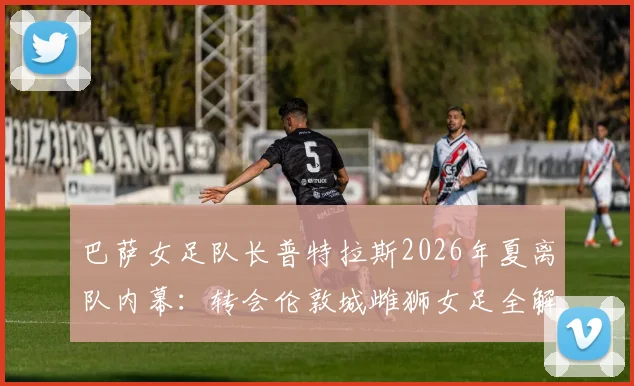 巴萨女足队长普特拉斯2026年夏离队内幕：转会伦敦城雌狮女足全解析，女足转会市场格局或将生变