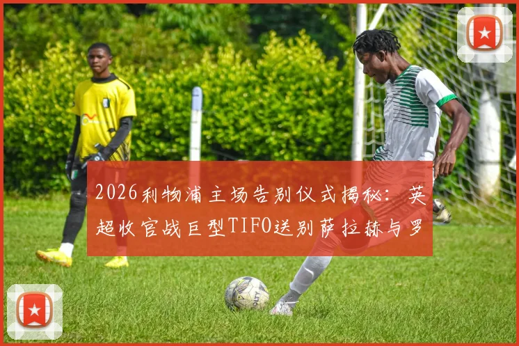 2026利物浦主场告别仪式揭秘：英超收官战巨型TIFO送别萨拉赫与罗伯逊，球迷观赛指南及购票须知