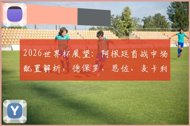 2026世界杯展望：阿根廷首战中场配置解析，德保罗、恩佐、麦卡利斯特搭档成首选