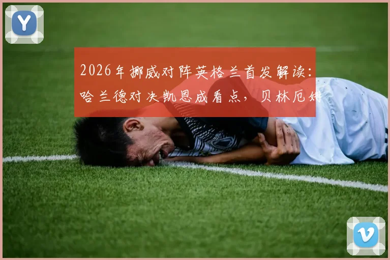 2026年挪威对阵英格兰首发解读：哈兰德对决凯恩成看点，贝林厄姆与厄德高如何影响战局
