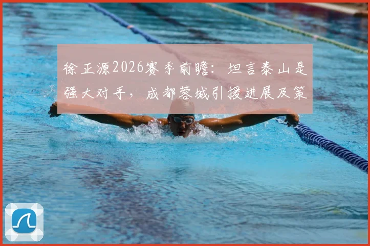 徐正源2026赛季前瞻:坦言泰山是强大对手,成都蓉城引援进展及策略深度分析