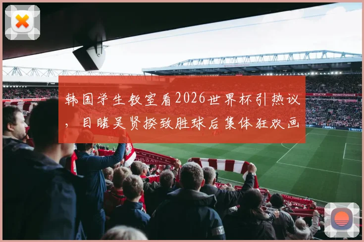 韩国学生教室看2026世界杯引热议,目睹吴贤揆致胜球后集体狂欢画面曝光