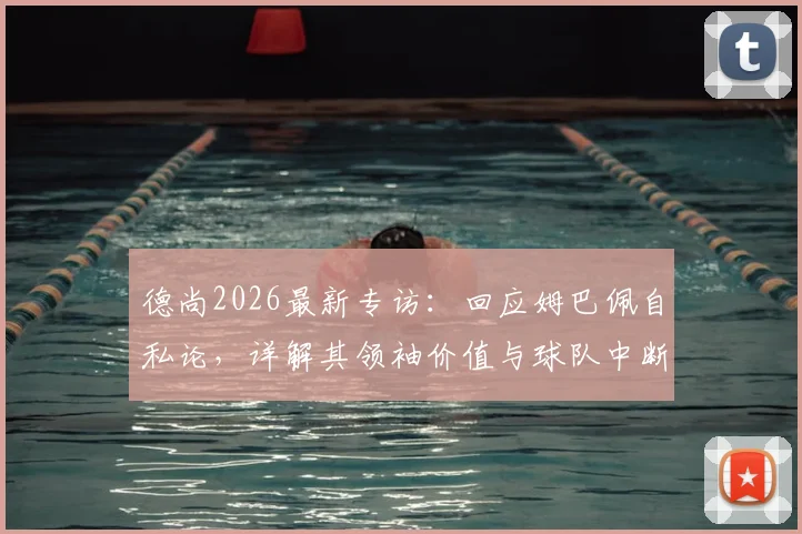 德尚2026最新专访：回应姆巴佩自私论，详解其领袖价值与球队中断事件背后态度