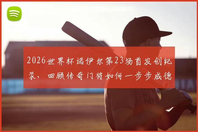 2026世界杯诺伊尔第23场首发创纪录，回顾传奇门将如何一步步成德国队史第一人