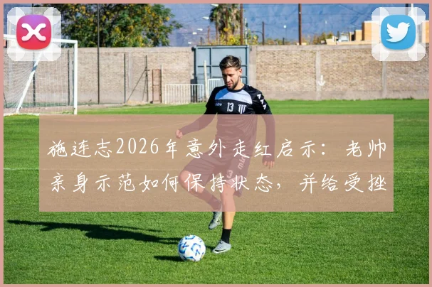 施连志2026年意外走红启示:老帅亲身示范如何保持状态,并给受挫年轻人的三点实在建议