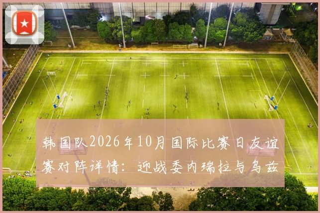 韩国队2026年10月国际比赛日友谊赛对阵详情：迎战委内瑞拉与乌兹别克斯坦，赛程地点及看点前瞻