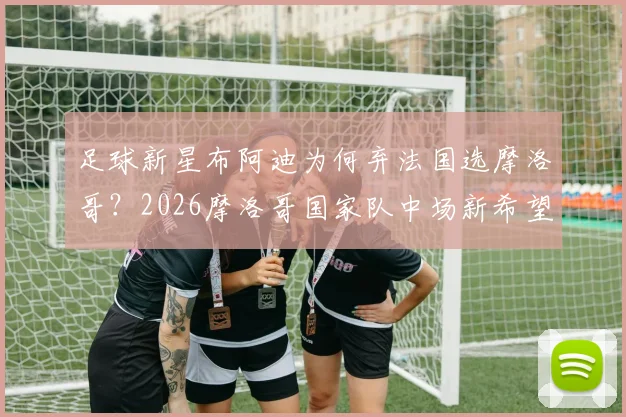 足球新星布阿迪为何弃法国选摩洛哥？2026摩洛哥国家队中场新希望，背后原因与影响解析