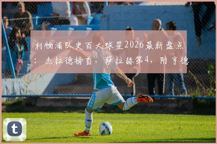 利物浦队史百大球星2026最新盘点:杰拉德榜首,萨拉赫第4,附亨德森、阿诺德等青训球星详细分析