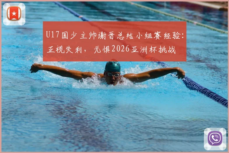 U17国少主帅谢晋总结小组赛经验：正视失利，无惧2026亚洲杯挑战