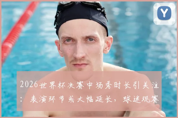 2026世界杯决赛中场秀时长引关注:表演环节或大幅延长,球迷观赛体验将迎变革