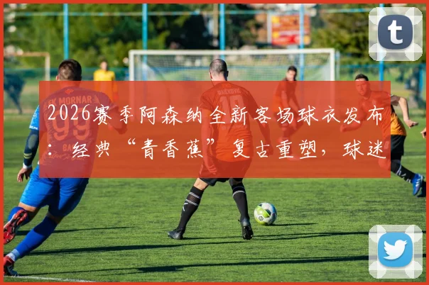 2026赛季阿森纳全新客场球衣发布：经典“青香蕉”复古重塑，球迷购买指南与设计解析