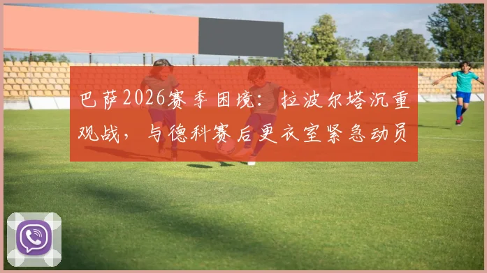 巴萨2026赛季困境:拉波尔塔沉重观战,与德科赛后更衣室紧急动员内幕