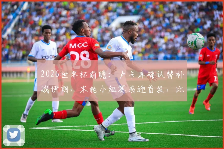 2026世界杯前瞻：卢卡库确认替补战伊朗，末轮小组赛或迎首发，比利时锋线布局引热议