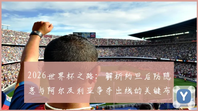 2026世界杯之路：解析约旦后防隐患与阿尔及利亚争夺出线的关键布局