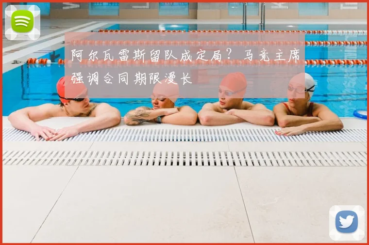 阿尔瓦雷斯留队成定局？马竞主席强调合同期限漫长
