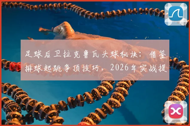 足球后卫拉克鲁瓦头球秘诀：借鉴排球起跳争顶技巧，2026年实战提升防守能力训练方法