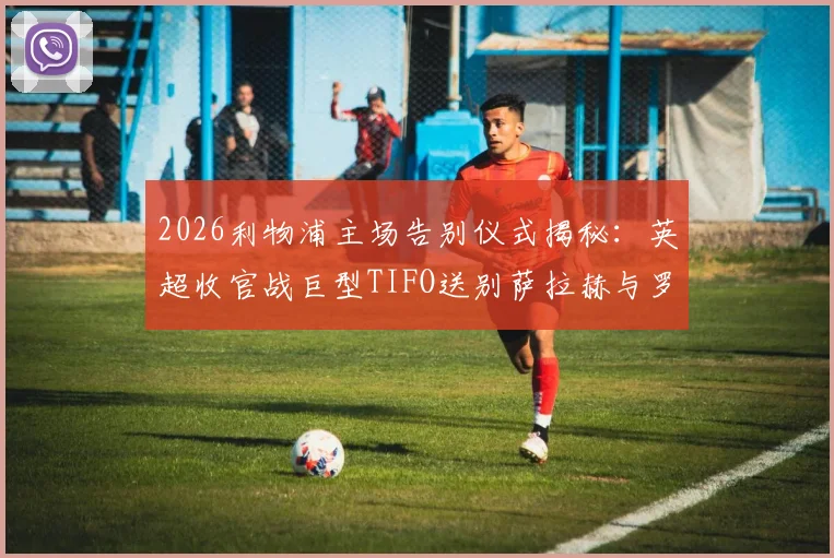 2026利物浦主场告别仪式揭秘:英超收官战巨型TIFO送别萨拉赫与罗伯逊,球迷观赛指南及购票须知