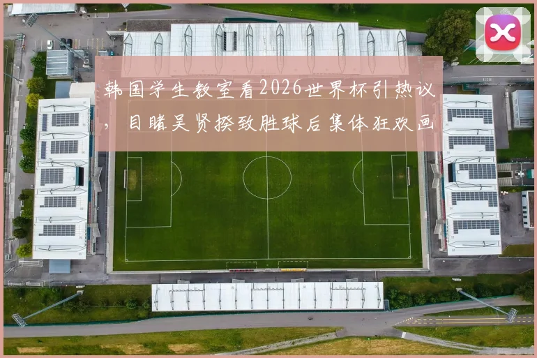 韩国学生教室看2026世界杯引热议，目睹吴贤揆致胜球后集体狂欢画面曝光