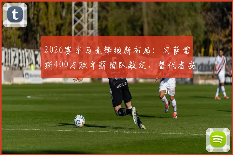 2026赛季马竞锋线新布局:冈萨雷斯400万欧年薪留队敲定,替代者安赫尔·科雷亚人选与球队薪资结构深度解析