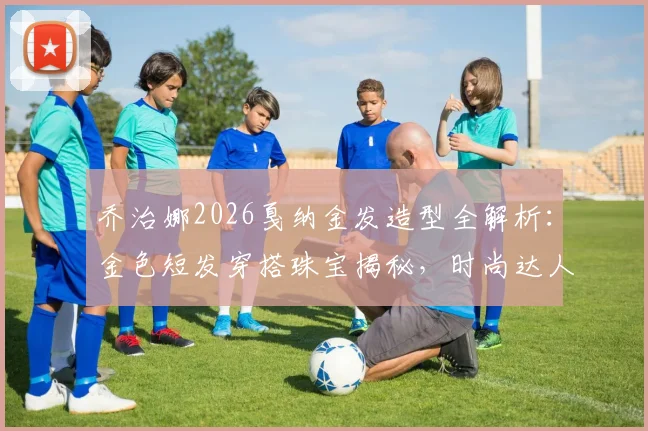 乔治娜2026戛纳金发造型全解析：金色短发穿搭珠宝揭秘，时尚达人逆袭之路盘点