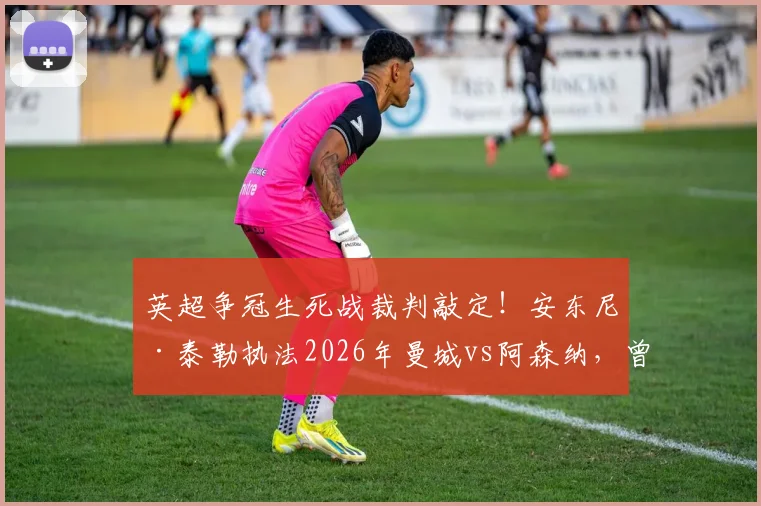 英超争冠生死战裁判敲定！安东尼·泰勒执法2026年曼城vs阿森纳，曾多次引争议