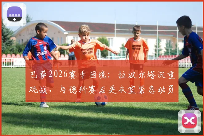 巴萨2026赛季困境：拉波尔塔沉重观战，与德科赛后更衣室紧急动员内幕