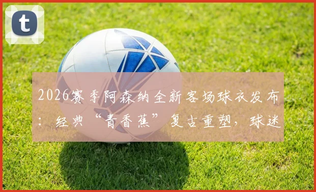 2026赛季阿森纳全新客场球衣发布：经典“青香蕉”复古重塑，球迷购买指南与设计解析