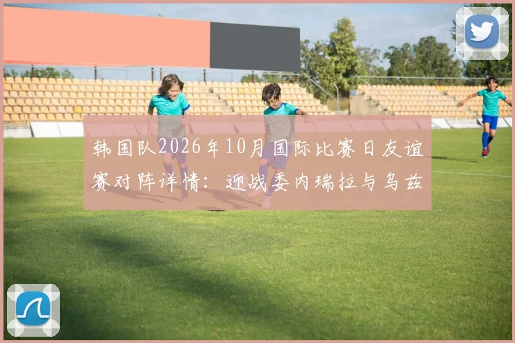 韩国队2026年10月国际比赛日友谊赛对阵详情：迎战委内瑞拉与乌兹别克斯坦，赛程地点及看点前瞻