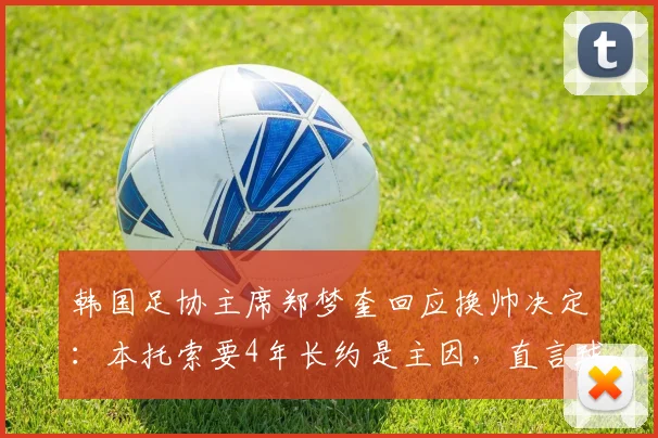 韩国足协主席郑梦奎回应换帅决定:本托索要4年长约是主因,直言球队若进2026世界杯16强便无争议