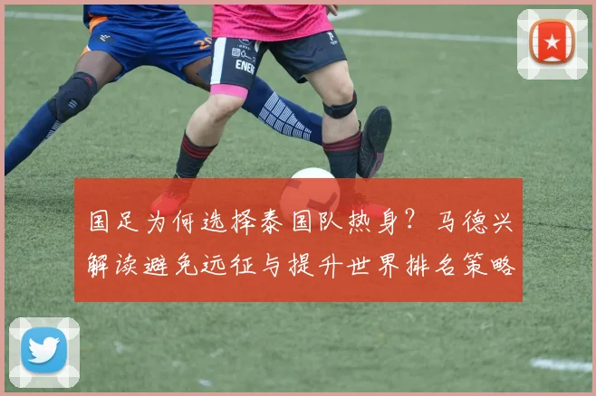 国足为何选择泰国队热身?马德兴解读避免远征与提升世界排名策略,备战2026