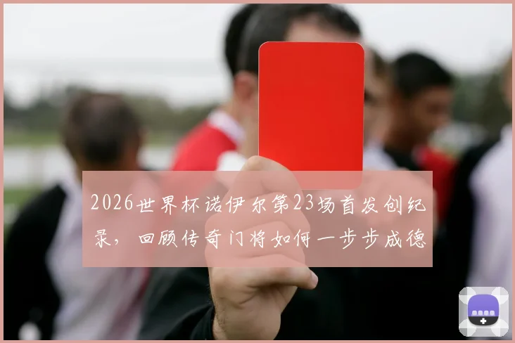 2026世界杯诺伊尔第23场首发创纪录，回顾传奇门将如何一步步成德国队史第一人