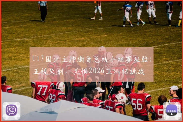 U17国少主帅谢晋总结小组赛经验:正视失利,无惧2026亚洲杯挑战