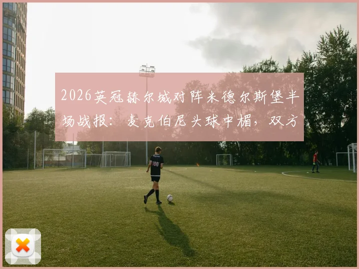 2026英冠赫尔城对阵米德尔斯堡半场战报：麦克伯尼头球中楣，双方互交白卷，附两队近期战绩与交锋历史解析