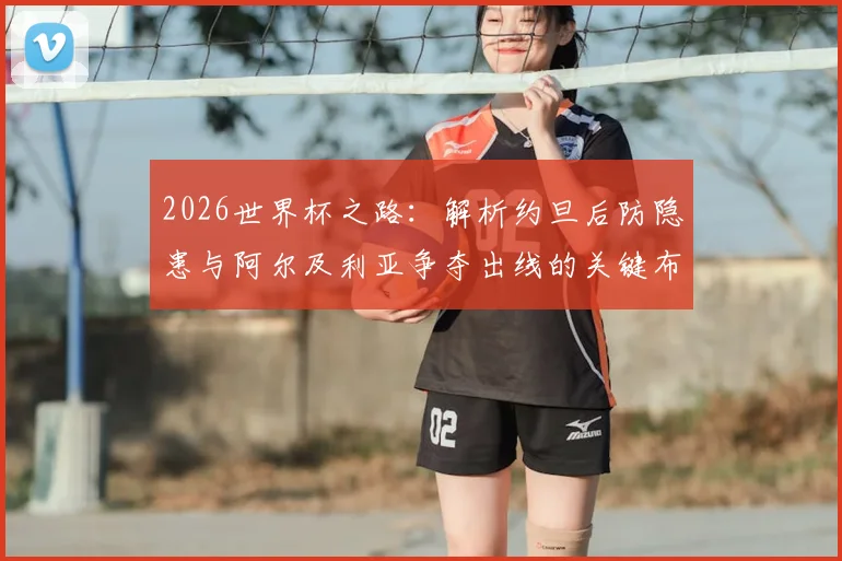 2026世界杯之路:解析约旦后防隐患与阿尔及利亚争夺出线的关键布局