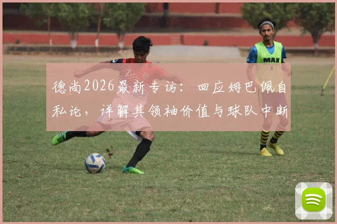 德尚2026最新专访：回应姆巴佩自私论，详解其领袖价值与球队中断事件背后态度